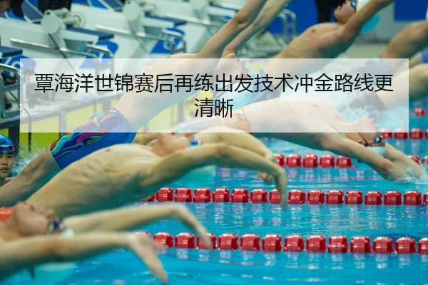 覃海洋世锦赛后再练出发技术冲金路线更清晰