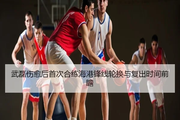 武磊伤愈后首次合练海港锋线轮换与复出时间前瞻