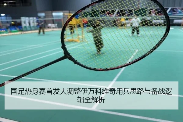 国足热身赛首发大调整伊万科维奇用兵思路与备战逻辑全解析