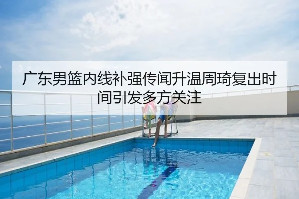 广东男篮内线补强传闻升温周琦复出时间引发多方关注